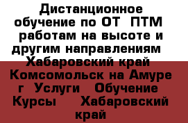 Дистанционное обучение по ОТ, ПТМ, работам на высоте и другим направлениям - Хабаровский край, Комсомольск-на-Амуре г. Услуги » Обучение. Курсы   . Хабаровский край